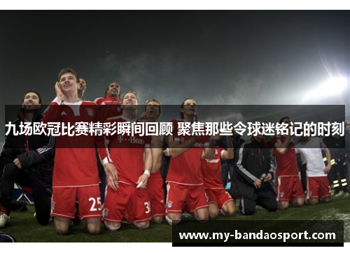 九场欧冠比赛精彩瞬间回顾 聚焦那些令球迷铭记的时刻