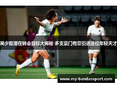 吴少聪潜在转会目标大揭秘 多支豪门有意引进这位年轻天才