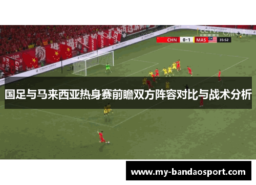 国足与马来西亚热身赛前瞻双方阵容对比与战术分析