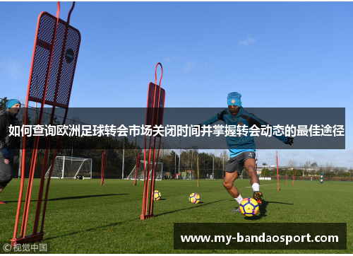如何查询欧洲足球转会市场关闭时间并掌握转会动态的最佳途径
