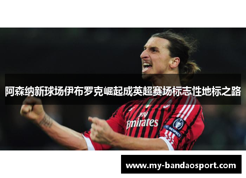 阿森纳新球场伊布罗克崛起成英超赛场标志性地标之路