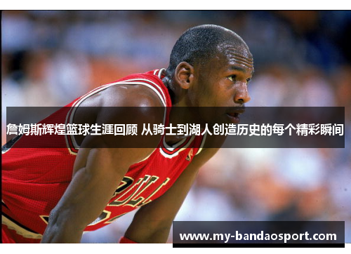 詹姆斯辉煌篮球生涯回顾 从骑士到湖人创造历史的每个精彩瞬间