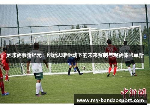 足球赛事新纪元：创新思维驱动下的未来赛制与观赛体验革新