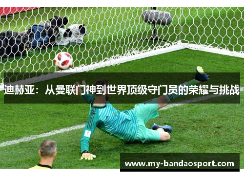 迪赫亚：从曼联门神到世界顶级守门员的荣耀与挑战