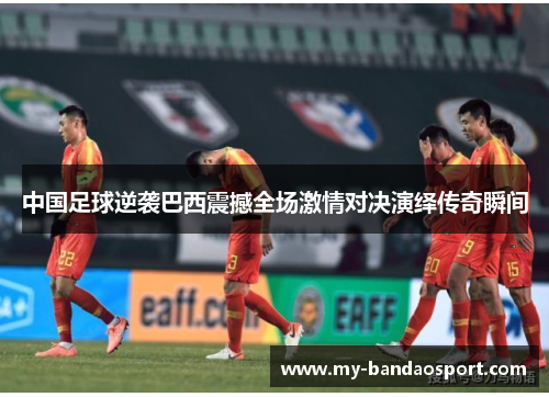 中国足球逆袭巴西震撼全场激情对决演绎传奇瞬间