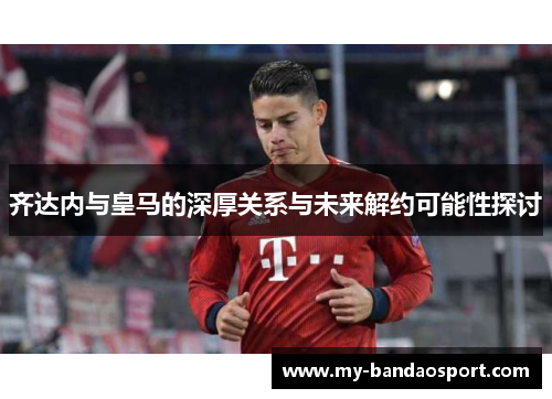 齐达内与皇马的深厚关系与未来解约可能性探讨